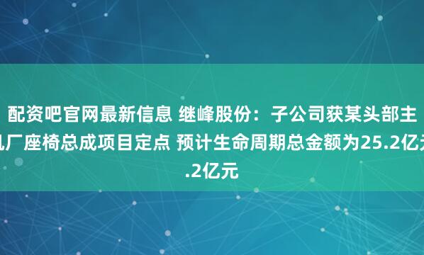 配资吧官网最新信息 继峰股份：子公司获某头部主机厂座椅总成项目定点 预计生命周期总金额为25.2亿元