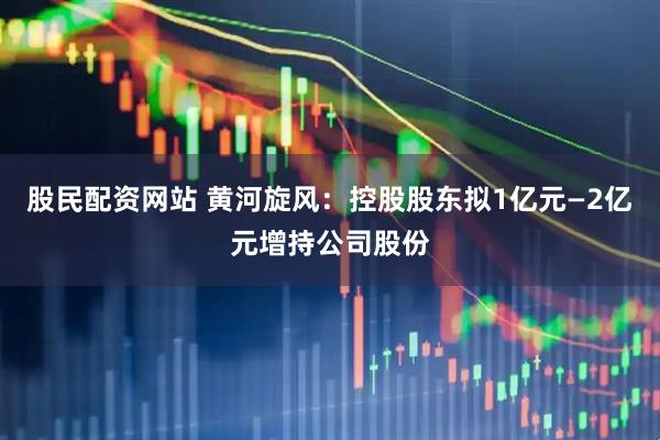 股民配资网站 黄河旋风：控股股东拟1亿元—2亿元增持公司股份