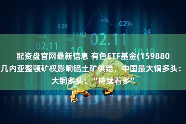 配资盘官网最新信息 有色ETF基金(159880)盘中上涨，几内亚整顿矿权影响铝土矿供给，中国最大铜多头：“持续看多”