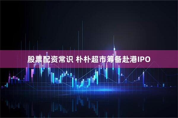 股票配资常识 朴朴超市筹备赴港IPO