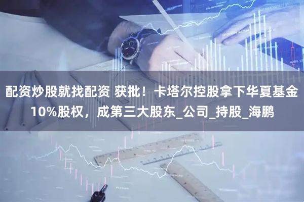 配资炒股就找配资 获批！卡塔尔控股拿下华夏基金10%股权，成第三大股东_公司_持股_海鹏