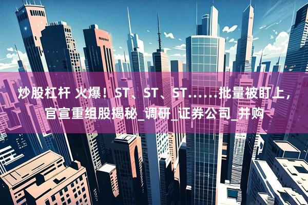 炒股杠杆 火爆！ST、ST、ST……批量被盯上，官宣重组股揭秘_调研_证券公司_并购