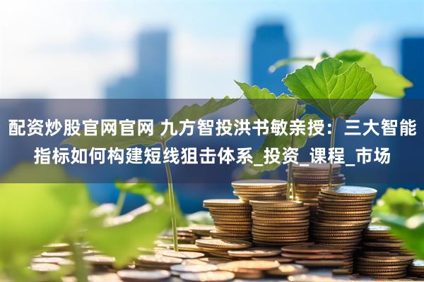 配资炒股官网官网 九方智投洪书敏亲授：三大智能指标如何构建短线狙击体系_投资_课程_市场