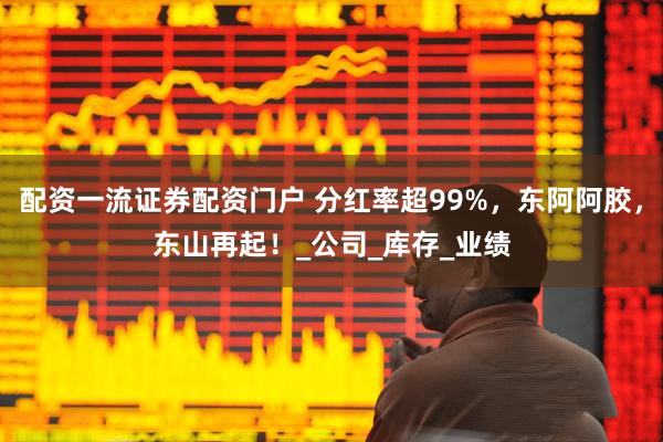 配资一流证券配资门户 分红率超99%，东阿阿胶，东山再起！_公司_库存_业绩