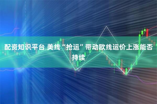 配资知识平台 美线“抢运”带动欧线运价上涨能否持续