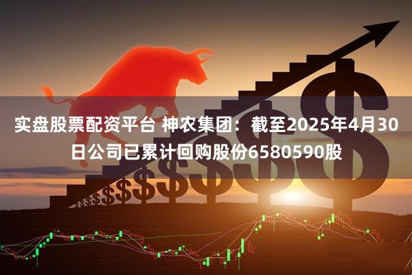 实盘股票配资平台 神农集团：截至2025年4月30日公司已累计回购股份6580590股
