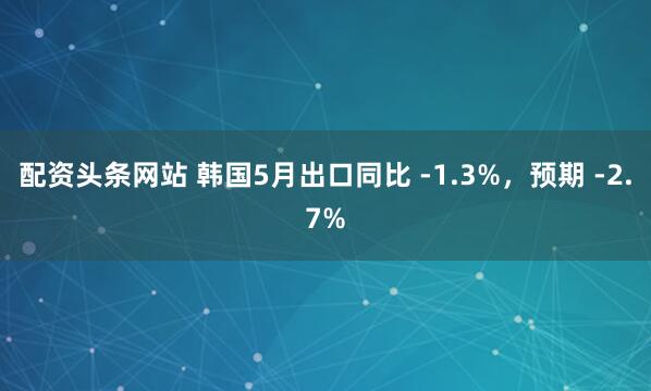 配资头条网站 韩国5月出口同比 -1.3%，预期 -2.7%