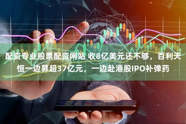 配资专业股票配资网站 收8亿美元还不够，百利天恒一边募超37亿元，一边赴港股IPO补弹药