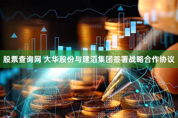 股票查询网 大华股份与建滔集团签署战略合作协议