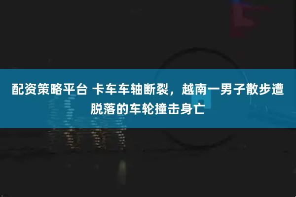 配资策略平台 卡车车轴断裂，越南一男子散步遭脱落的车轮撞击身亡
