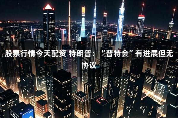 股票行情今天配资 特朗普：“普特会”有进展但无协议