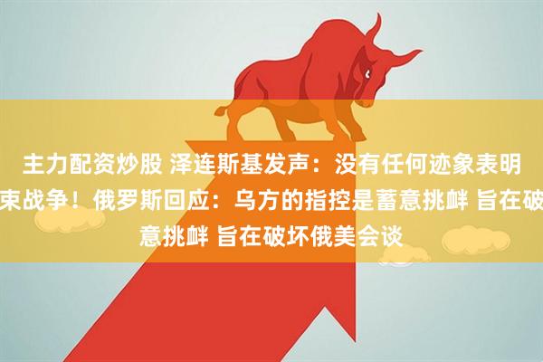 主力配资炒股 泽连斯基发声：没有任何迹象表明俄方准备结束战争！俄罗斯回应：乌方的指控是蓄意挑衅 旨在破坏俄美会谈
