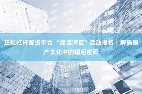 正规杠杆配资平台 “品读湾区”活动报名｜解码国产文化IP的崛起密码