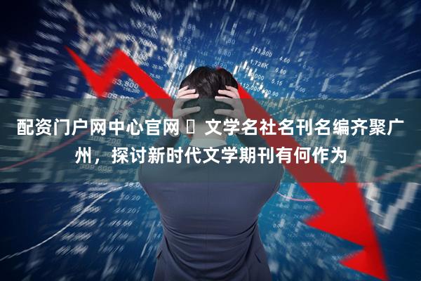配资门户网中心官网 ​文学名社名刊名编齐聚广州，探讨新时代文学期刊有何作为