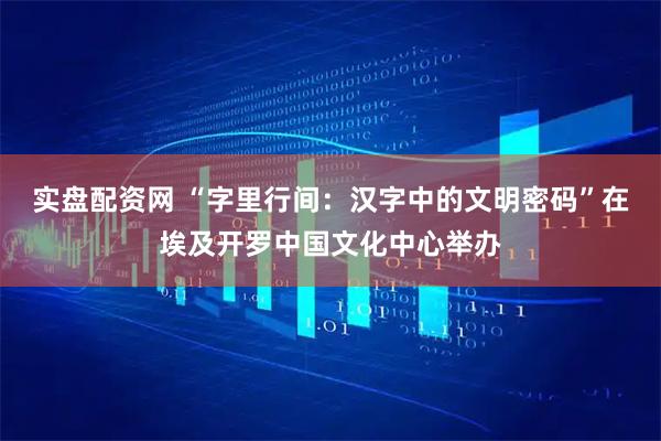 实盘配资网 “字里行间：汉字中的文明密码”在埃及开罗中国文化中心举办
